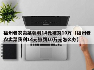 福州老农卖菜获利14元被罚10万（福州老农卖菜获利14元被罚10万元怎么办）