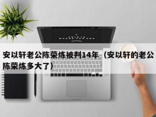 安以轩老公陈荣炼被判14年（安以轩的老公陈荣炼多大了）