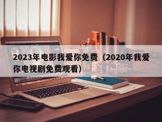 2023年电影我爱你免费（2020年我爱你电视剧免费观看）