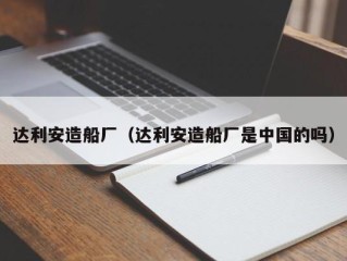达利安造船厂（达利安造船厂是中国的吗）