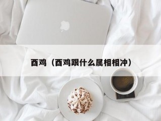 酉鸡（酉鸡跟什么属相相冲）