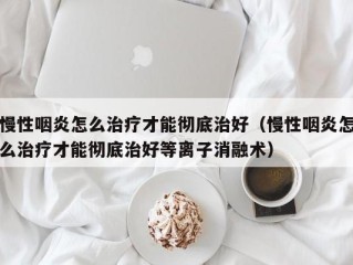 慢性咽炎怎么治疗才能彻底治好（慢性咽炎怎么治疗才能彻底治好等离子消融术）