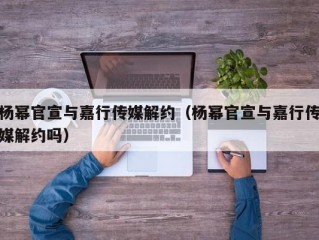 杨幂官宣与嘉行传媒解约（杨幂官宣与嘉行传媒解约吗）
