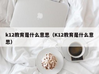 k12教育是什么意思（K12教育是什么意思）