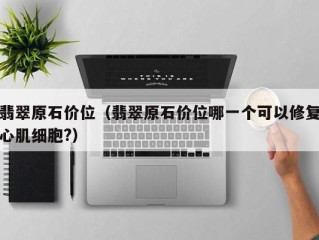 翡翠原石价位（翡翠原石价位哪一个可以修复心肌细胞?）
