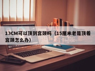 13CM可以顶到宫颈吗（15厘米老是顶着宫颈怎么办）