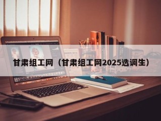 甘肃组工网（甘肃组工网2025选调生）