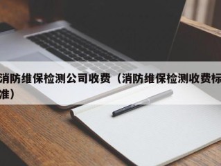 消防维保检测公司收费（消防维保检测收费标准）
