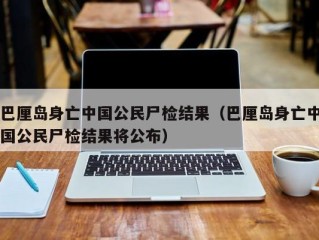 巴厘岛身亡中国公民尸检结果（巴厘岛身亡中国公民尸检结果将公布）