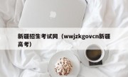 新疆招生考试网（wwjzkgovcn新疆高考）