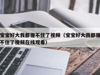 宝宝好大我都握不住了视频（宝宝好大我都握不住了视频在线观看）