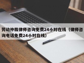 劳动仲裁律师咨询免费24小时在线（律师咨询电话免费24小时在线）