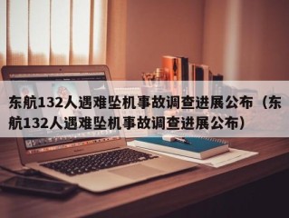 东航132人遇难坠机事故调查进展公布（东航132人遇难坠机事故调查进展公布）
