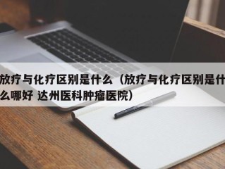 放疗与化疗区别是什么（放疗与化疗区别是什么哪好 达州医科肿瘤医院）