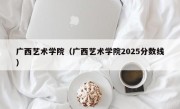 广西艺术学院（广西艺术学院2025分数线）