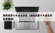 湖南旅游十大必去景区（湖南旅游十大必去景区芙蓉镇）