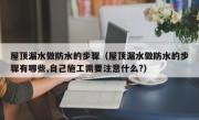 屋顶漏水做防水的步骤（屋顶漏水做防水的步骤有哪些,自己施工需要注意什么?）
