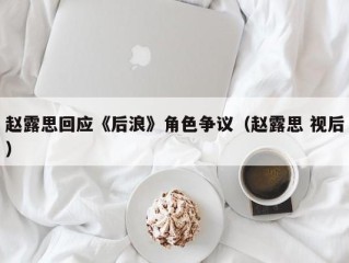 赵露思回应《后浪》角色争议（赵露思 视后）