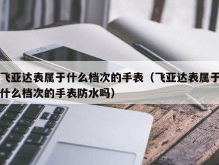 飞亚达表属于什么档次的手表（飞亚达表属于什么档次的手表防水吗）