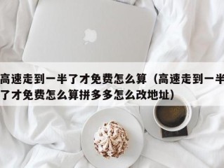 高速走到一半了才免费怎么算（高速走到一半了才免费怎么算拼多多怎么改地址）