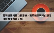 葡萄糖酸钙锌口服溶液（葡萄糖酸钙锌口服溶液适合多大孩子喝）