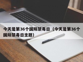 今天是第36个国际禁毒日（今天是第36个国际禁毒日主题）