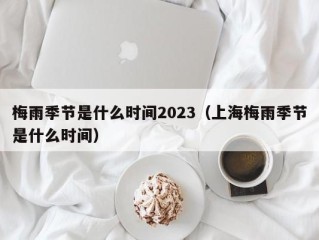 梅雨季节是什么时间2023（上海梅雨季节是什么时间）
