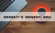 特种电缆生产厂家（特种电缆生产厂家排名）