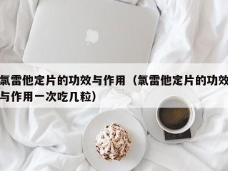 氯雷他定片的功效与作用（氯雷他定片的功效与作用一次吃几粒）