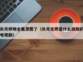 长月烬明全集泄露了（长月无烬是什么级别的电视剧）