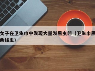 女子在卫生巾中发现大量发黑虫卵（卫生巾黑色线虫）