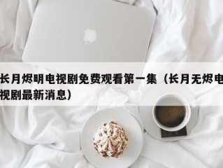 长月烬明电视剧免费观看第一集（长月无烬电视剧最新消息）