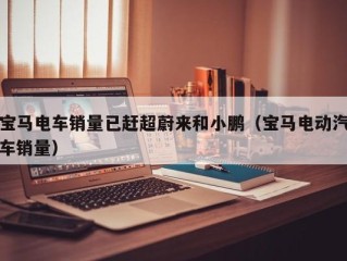 宝马电车销量已赶超蔚来和小鹏（宝马电动汽车销量）