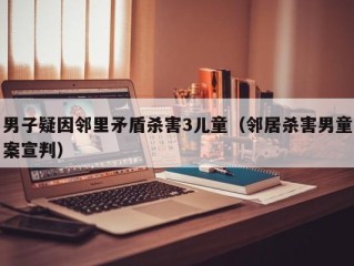 男子疑因邻里矛盾杀害3儿童（邻居杀害男童案宣判）