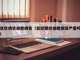 低状鳞状细胞病变（低状鳞状细胞病变严重吗）