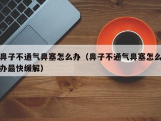鼻子不通气鼻塞怎么办（鼻子不通气鼻塞怎么办最快缓解）