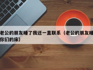 老公的朋友睡了我还一直联系（老公的朋友睡你们的床）