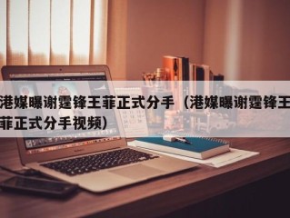 港媒曝谢霆锋王菲正式分手（港媒曝谢霆锋王菲正式分手视频）