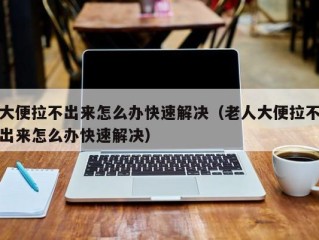 大便拉不出来怎么办快速解决（老人大便拉不出来怎么办快速解决）