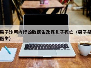 男子诊所内行凶致医生及其儿子死亡（男子杀医生）