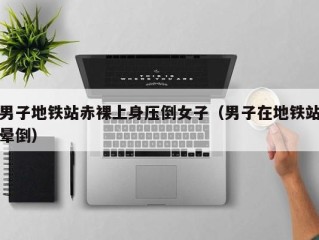 男子地铁站赤裸上身压倒女子（男子在地铁站晕倒）
