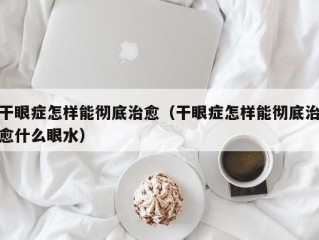 干眼症怎样能彻底治愈（干眼症怎样能彻底治愈什么眼水）