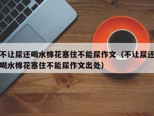 不让尿还喝水棉花塞住不能尿作文（不让尿还喝水棉花塞住不能尿作文出处）