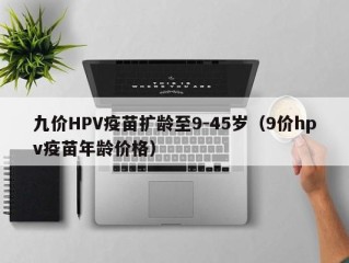 九价HPV疫苗扩龄至9-45岁（9价hpv疫苗年龄价格）