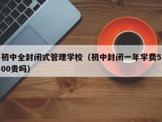 初中全封闭式管理学校（初中封闭一年学费500贵吗）