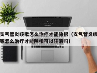 支气管炎咳嗽怎么治疗才能除根（支气管炎咳嗽怎么治疗才能除根可以输液吗）