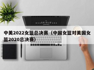 中美2022女篮总决赛（中国女篮对美国女篮2020总决赛）