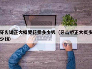 牙齿矫正大概要花费多少钱（牙齿矫正大概多少钱）