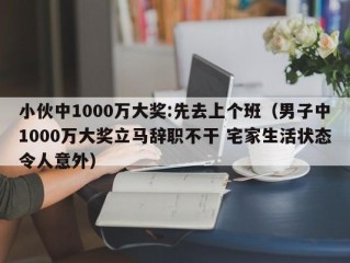 小伙中1000万大奖:先去上个班（男子中1000万大奖立马辞职不干 宅家生活状态令人意外）