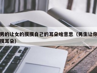 男的让女的摸摸自己的耳朵啥意思（男生让你摸耳朵）